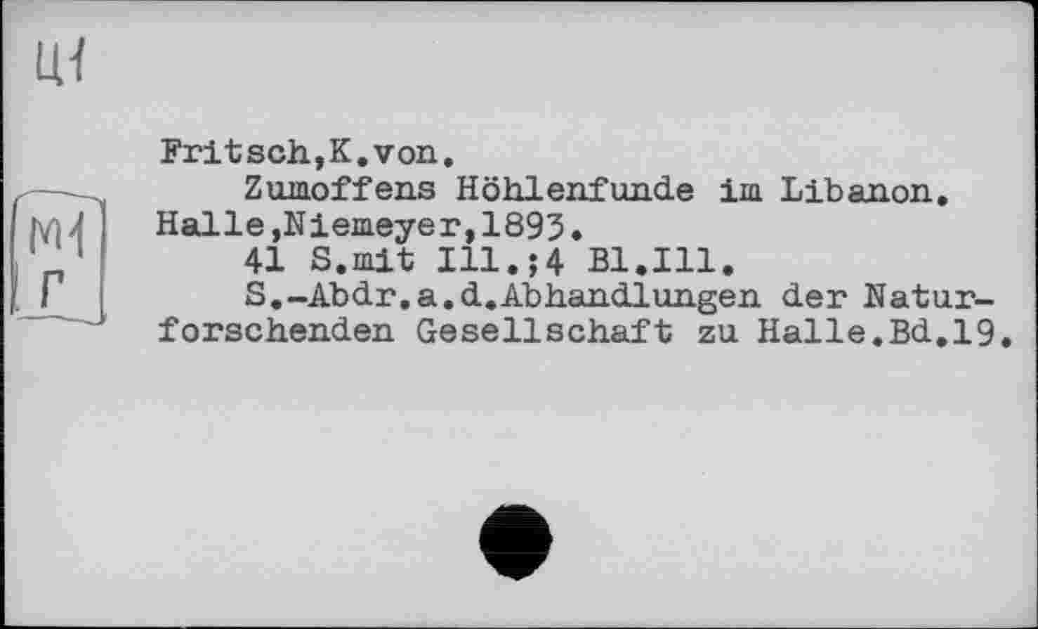 ﻿Fritsch.,К. von.
Zumoffens Höhlenfunde im Libanon. Halle,Niemeyer,1893.
41 S.mit Ill.;4 Bl.Ill.
S.-Abdr.a.d.AbHandlungen der Naturforschenden Gesellschaft zu Halle.Bd.19